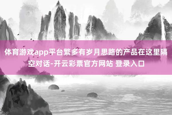 体育游戏app平台繁多有岁月思路的产品在这里隔空对话-开云彩票官方网站 登录入口