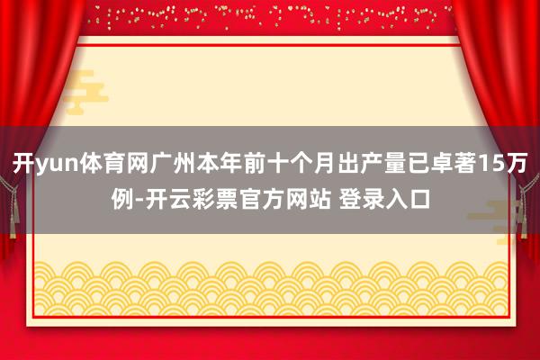 开yun体育网广州本年前十个月出产量已卓著15万例-开云彩票官方网站 登录入口