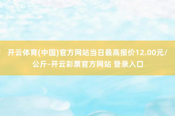 开云体育(中国)官方网站当日最高报价12.00元/公斤-开云彩票官方网站 登录入口