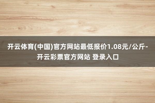 开云体育(中国)官方网站最低报价1.08元/公斤-开云彩票官方网站 登录入口