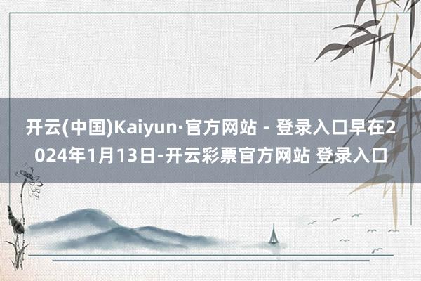 开云(中国)Kaiyun·官方网站 - 登录入口早在2024年1月13日-开云彩票官方网站 登录入口