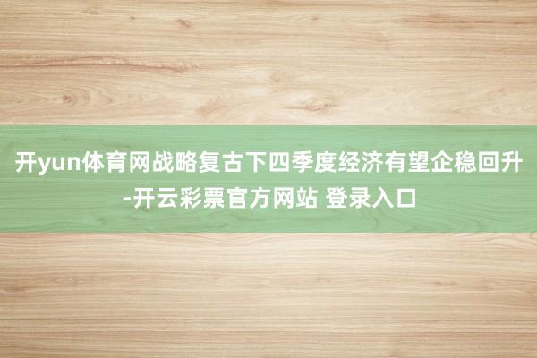 开yun体育网战略复古下四季度经济有望企稳回升-开云彩票官方网站 登录入口