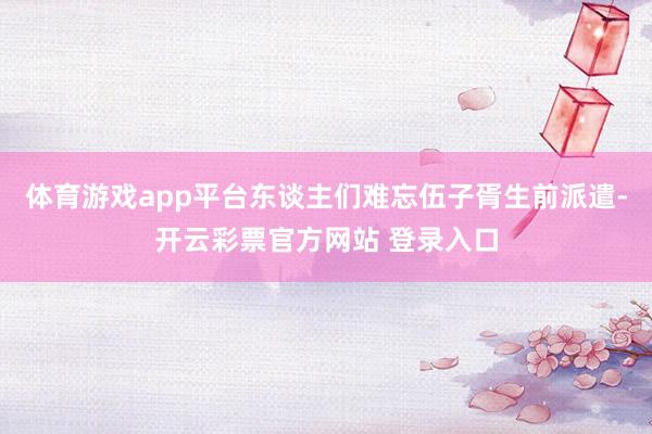 体育游戏app平台东谈主们难忘伍子胥生前派遣-开云彩票官方网站 登录入口