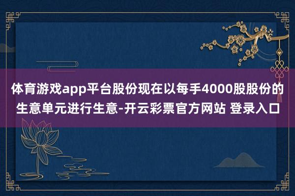 体育游戏app平台股份现在以每手4000股股份的生意单元进行生意-开云彩票官方网站 登录入口