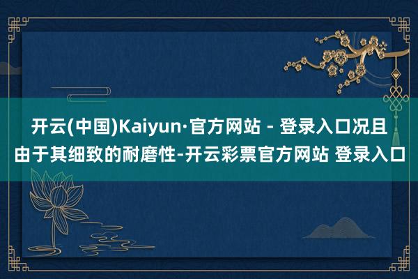 开云(中国)Kaiyun·官方网站 - 登录入口况且由于其细致的耐磨性-开云彩票官方网站 登录入口