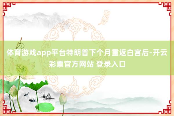 体育游戏app平台特朗普下个月重返白宫后-开云彩票官方网站 登录入口