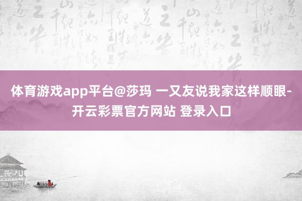 体育游戏app平台@莎玛 一又友说我家这样顺眼-开云彩票官方网站 登录入口