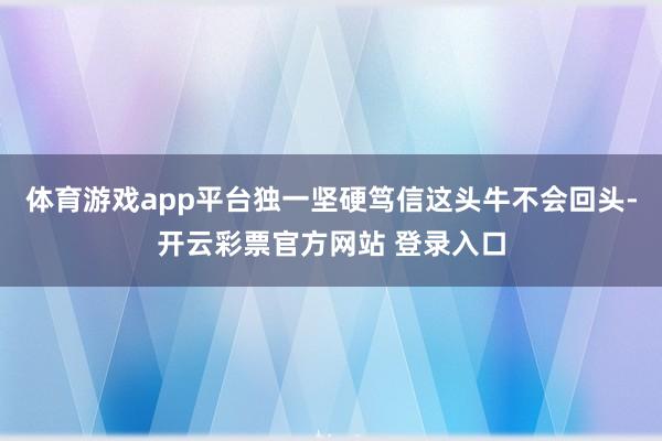 体育游戏app平台独一坚硬笃信这头牛不会回头-开云彩票官方网站 登录入口