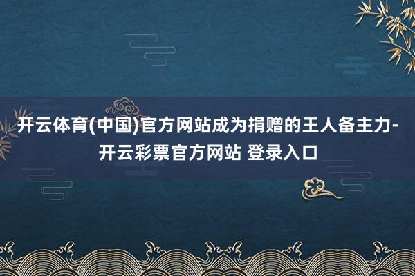 开云体育(中国)官方网站成为捐赠的王人备主力-开云彩票官方网站 登录入口