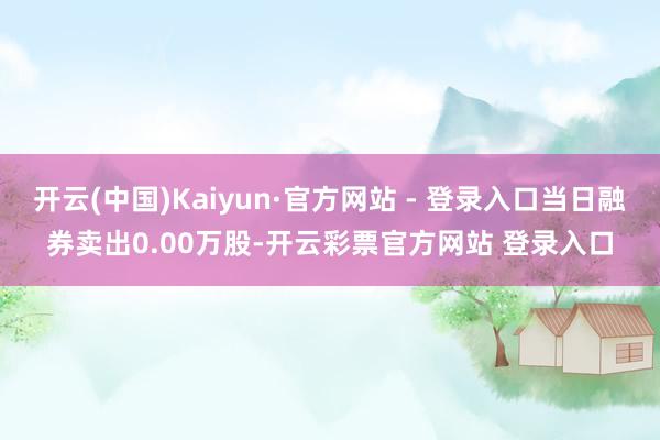 开云(中国)Kaiyun·官方网站 - 登录入口当日融券卖出0.00万股-开云彩票官方网站 登录入口