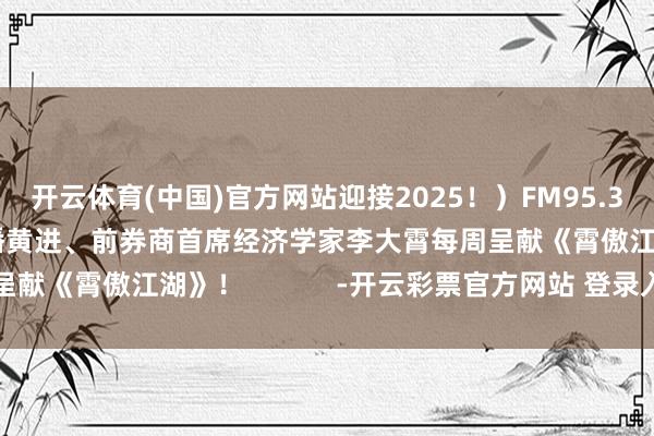 开云体育(中国)官方网站迎接2025！）FM95.3股市播送资深财经主播黄进、前券商首席经济学家李大霄每周呈献《霄傲江湖》！            -开云彩票官方网站 登录入口