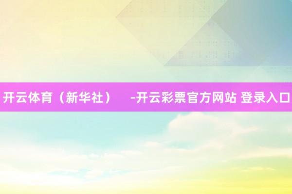 开云体育（新华社）    -开云彩票官方网站 登录入口