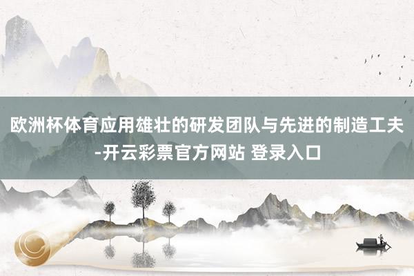 欧洲杯体育应用雄壮的研发团队与先进的制造工夫-开云彩票官方网站 登录入口