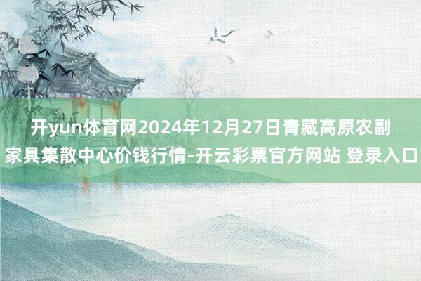 开yun体育网2024年12月27日青藏高原农副家具集散中心价钱行情-开云彩票官方网站 登录入口