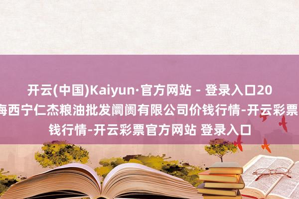 开云(中国)Kaiyun·官方网站 - 登录入口2024年12月27日青海西宁仁杰粮油批发阛阓有限公司价钱行情-开云彩票官方网站 登录入口