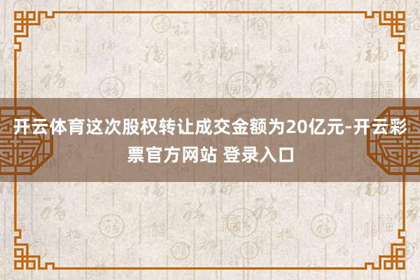 开云体育这次股权转让成交金额为20亿元-开云彩票官方网站 登录入口