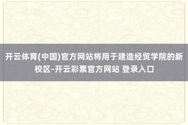 开云体育(中国)官方网站将用于建造经贸学院的新校区-开云彩票官方网站 登录入口