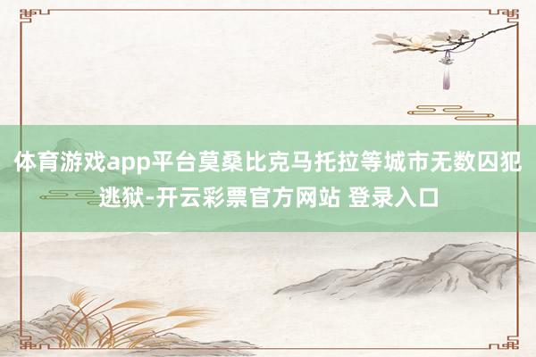 体育游戏app平台莫桑比克马托拉等城市无数囚犯逃狱-开云彩票官方网站 登录入口