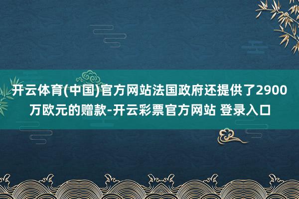 开云体育(中国)官方网站法国政府还提供了2900万欧元的赠款-开云彩票官方网站 登录入口