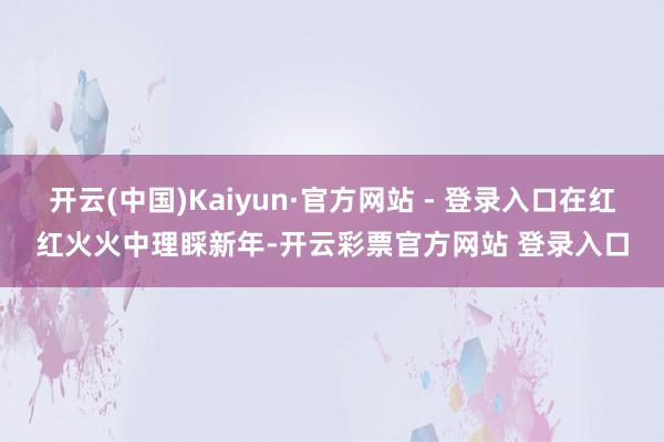 开云(中国)Kaiyun·官方网站 - 登录入口在红红火火中理睬新年-开云彩票官方网站 登录入口