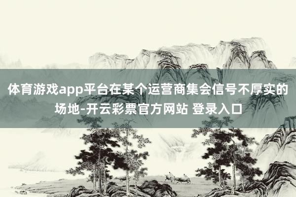 体育游戏app平台在某个运营商集会信号不厚实的场地-开云彩票官方网站 登录入口