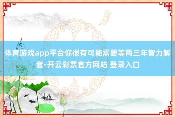 体育游戏app平台你很有可能需要等两三年智力解套-开云彩票官方网站 登录入口