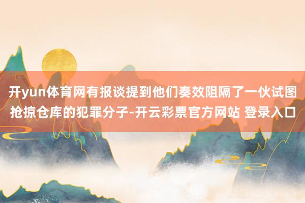 开yun体育网有报谈提到他们奏效阻隔了一伙试图抢掠仓库的犯罪分子-开云彩票官方网站 登录入口
