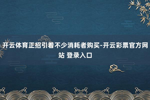 开云体育正招引着不少消耗者购买-开云彩票官方网站 登录入口