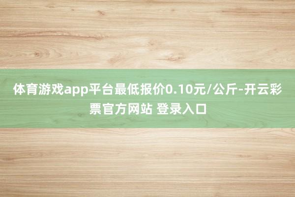 体育游戏app平台最低报价0.10元/公斤-开云彩票官方网站 登录入口