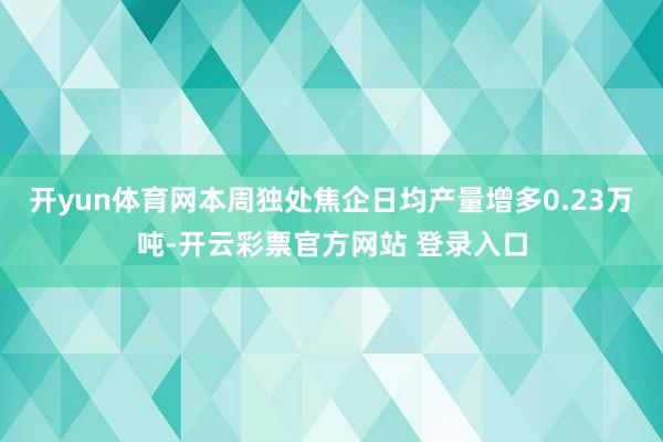 开yun体育网本周独处焦企日均产量增多0.23万吨-开云彩票官方网站 登录入口