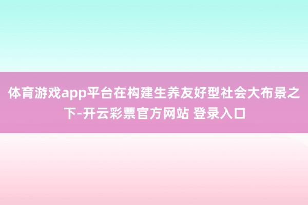 体育游戏app平台在构建生养友好型社会大布景之下-开云彩票官方网站 登录入口