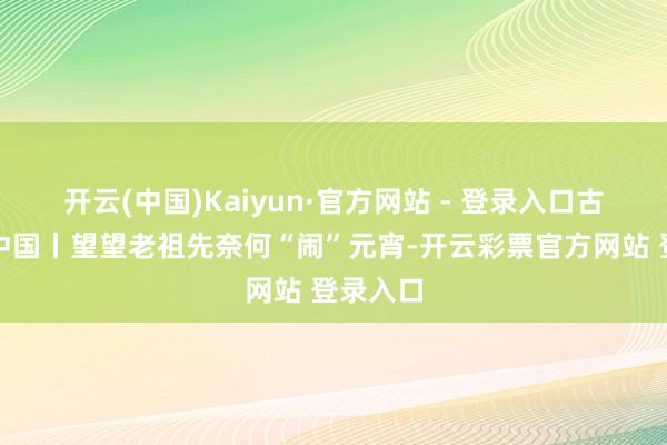 开云(中国)Kaiyun·官方网站 - 登录入口古画里的中国丨望望老祖先奈何“闹”元宵-开云彩票官方网站 登录入口