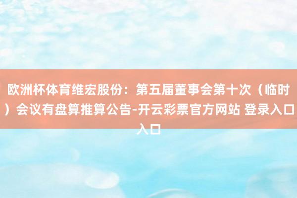 欧洲杯体育维宏股份：第五届董事会第十次（临时）会议有盘算推算公告-开云彩票官方网站 登录入口