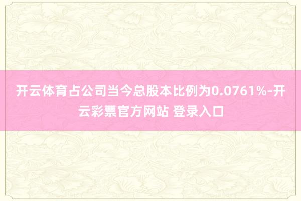 开云体育占公司当今总股本比例为0.0761%-开云彩票官方网站 登录入口