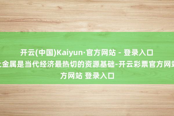 开云(中国)Kaiyun·官方网站 - 登录入口　　普京称稀土金属是当代经济最热切的资源基础-开云彩票官方网站 登录入口