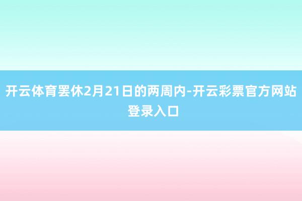 开云体育罢休2月21日的两周内-开云彩票官方网站 登录入口