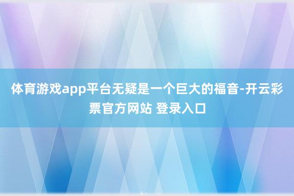 体育游戏app平台无疑是一个巨大的福音-开云彩票官方网站 登录入口