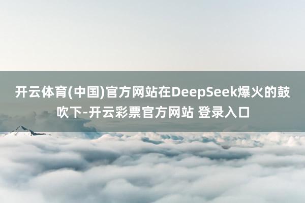 开云体育(中国)官方网站在DeepSeek爆火的鼓吹下-开云彩票官方网站 登录入口
