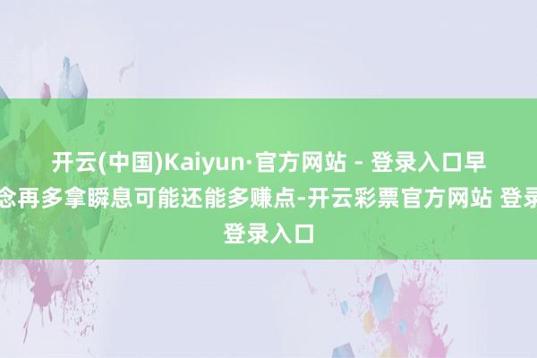 开云(中国)Kaiyun·官方网站 - 登录入口早知说念再多拿瞬息可能还能多赚点-开云彩票官方网站 登录入口