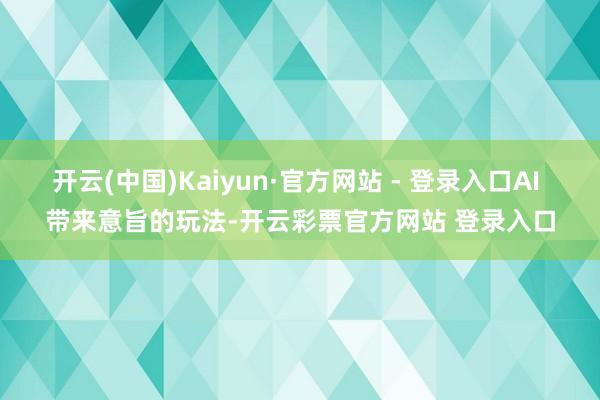 开云(中国)Kaiyun·官方网站 - 登录入口AI 带来意旨的玩法-开云彩票官方网站 登录入口