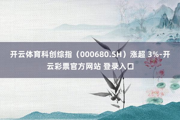 开云体育科创综指（000680.SH）涨超 3%-开云彩票官方网站 登录入口