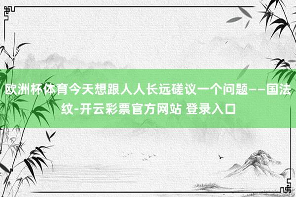 欧洲杯体育今天想跟人人长远磋议一个问题——国法纹-开云彩票官方网站 登录入口