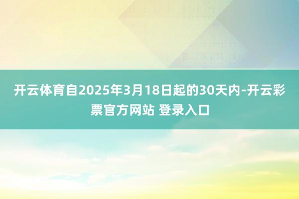 开云体育自2025年3月18日起的30天内-开云彩票官方网站 登录入口
