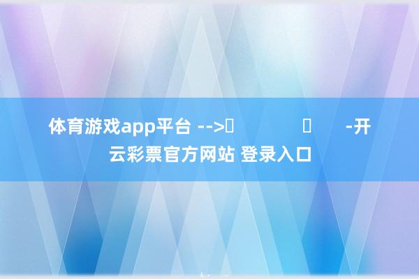 体育游戏app平台 -->	            	     -开云彩票官方网站 登录入口
