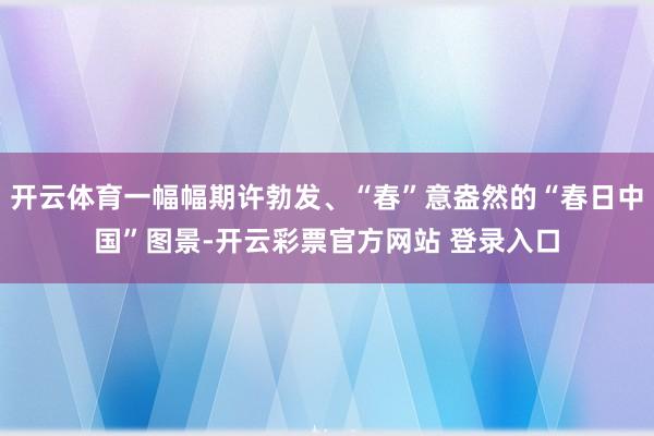 开云体育一幅幅期许勃发、“春”意盎然的“春日中国”图景-开云彩票官方网站 登录入口