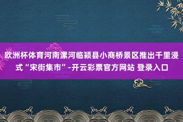 欧洲杯体育河南漯河临颍县小商桥景区推出千里浸式“宋街集市”-开云彩票官方网站 登录入口
