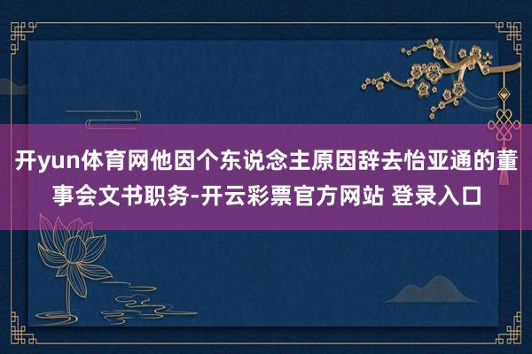 开yun体育网他因个东说念主原因辞去怡亚通的董事会文书职务-开云彩票官方网站 登录入口