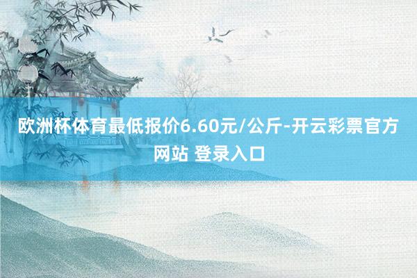 欧洲杯体育最低报价6.60元/公斤-开云彩票官方网站 登录入口