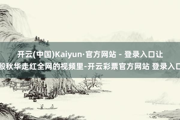 开云(中国)Kaiyun·官方网站 - 登录入口让殷秋华走红全网的视频里-开云彩票官方网站 登录入口