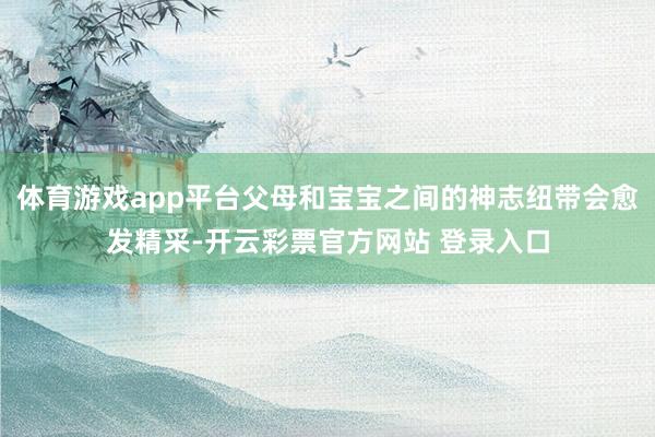 体育游戏app平台父母和宝宝之间的神志纽带会愈发精采-开云彩票官方网站 登录入口